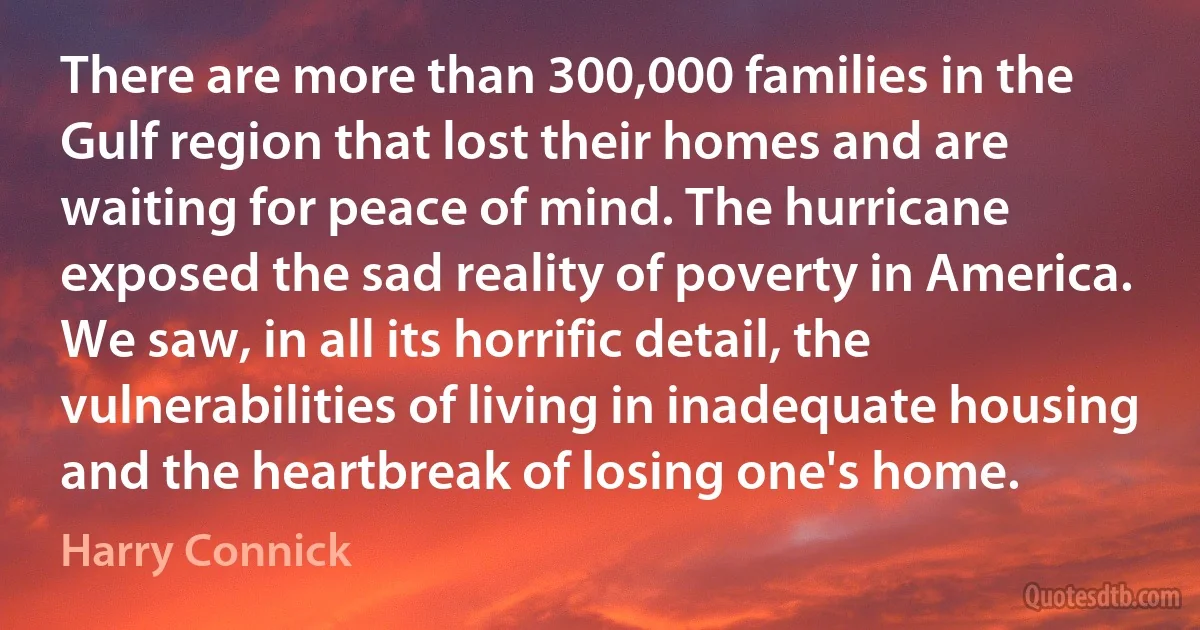 There are more than 300,000 families in the Gulf region that lost their homes and are waiting for peace of mind. The hurricane exposed the sad reality of poverty in America. We saw, in all its horrific detail, the vulnerabilities of living in inadequate housing and the heartbreak of losing one's home. (Harry Connick)