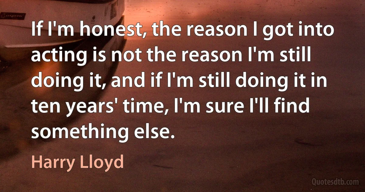 If I'm honest, the reason I got into acting is not the reason I'm still doing it, and if I'm still doing it in ten years' time, I'm sure I'll find something else. (Harry Lloyd)