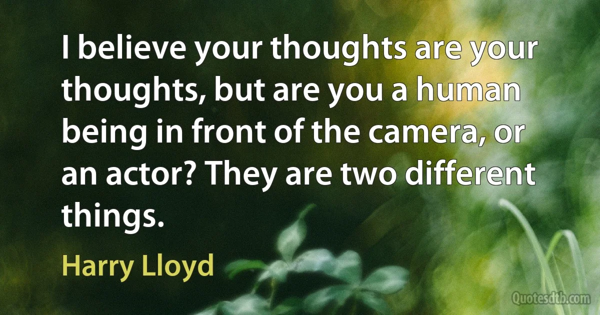 I believe your thoughts are your thoughts, but are you a human being in front of the camera, or an actor? They are two different things. (Harry Lloyd)