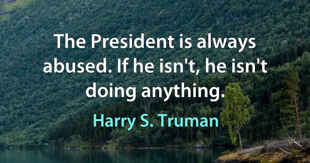 The President is always abused. If he isn't, he isn't doing anything. (Harry S. Truman)