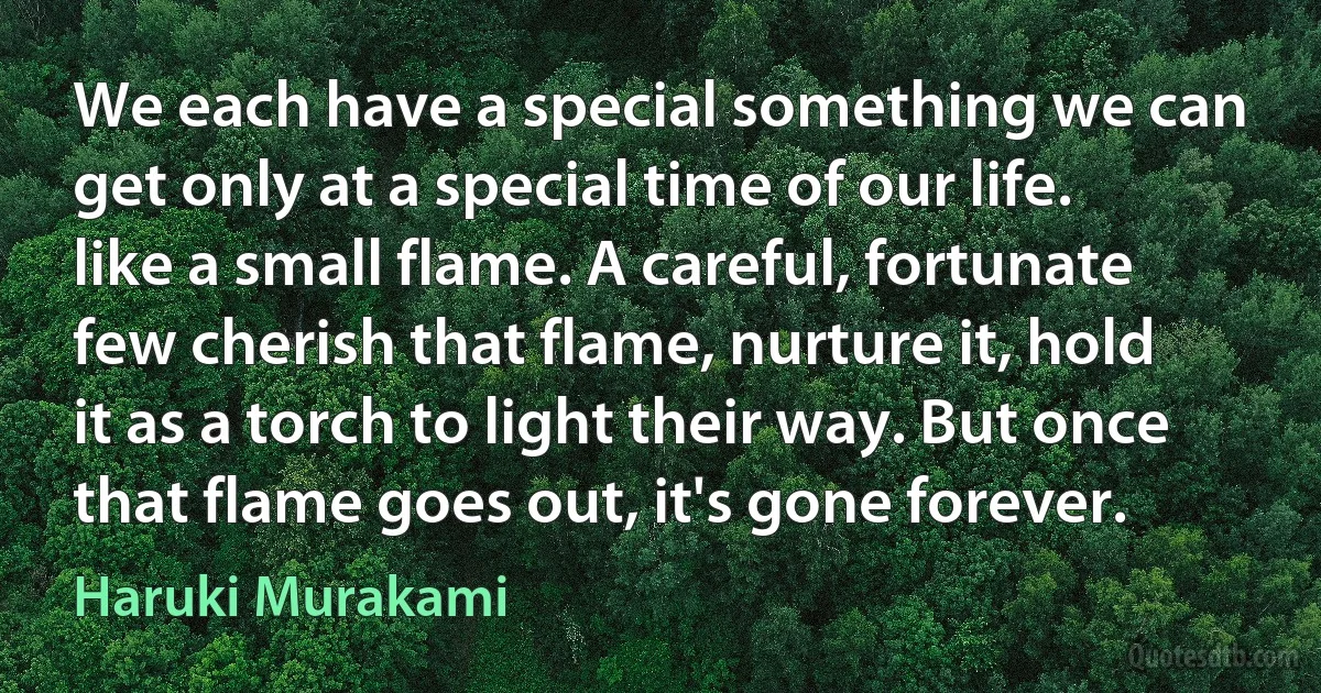 We each have a special something we can get only at a special time of our life. like a small flame. A careful, fortunate few cherish that flame, nurture it, hold it as a torch to light their way. But once that flame goes out, it's gone forever. (Haruki Murakami)