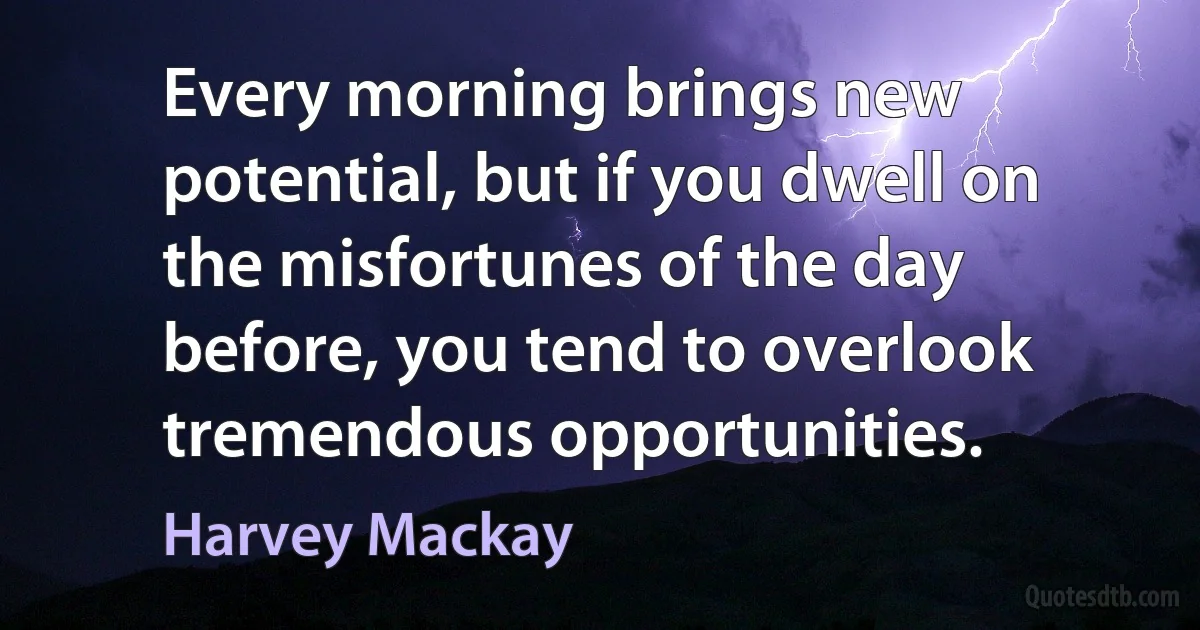 Every morning brings new potential, but if you dwell on the misfortunes of the day before, you tend to overlook tremendous opportunities. (Harvey Mackay)