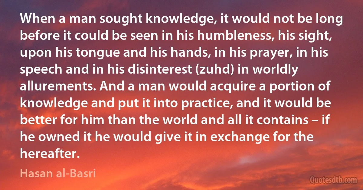 When a man sought knowledge, it would not be long before it could be seen in his humbleness, his sight, upon his tongue and his hands, in his prayer, in his speech and in his disinterest (zuhd) in worldly allurements. And a man would acquire a portion of knowledge and put it into practice, and it would be better for him than the world and all it contains – if he owned it he would give it in exchange for the hereafter. (Hasan al-Basri)