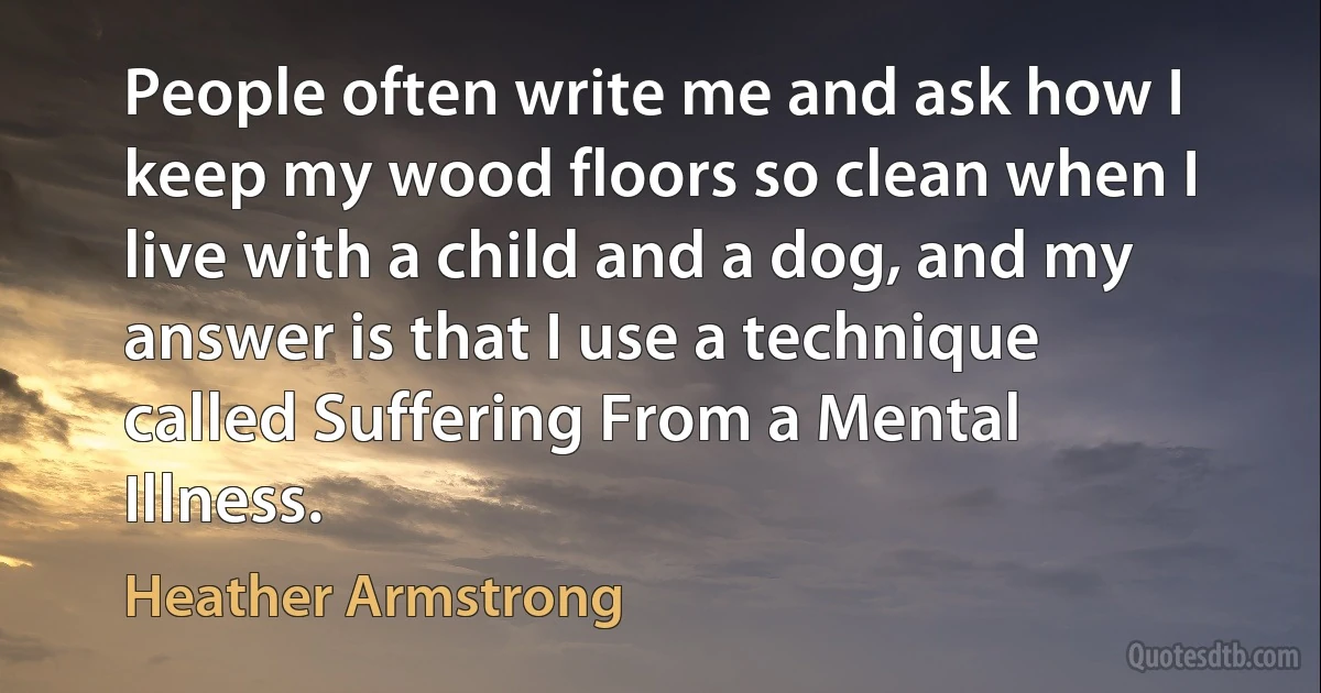 People often write me and ask how I keep my wood floors so clean when I live with a child and a dog, and my answer is that I use a technique called Suffering From a Mental Illness. (Heather Armstrong)