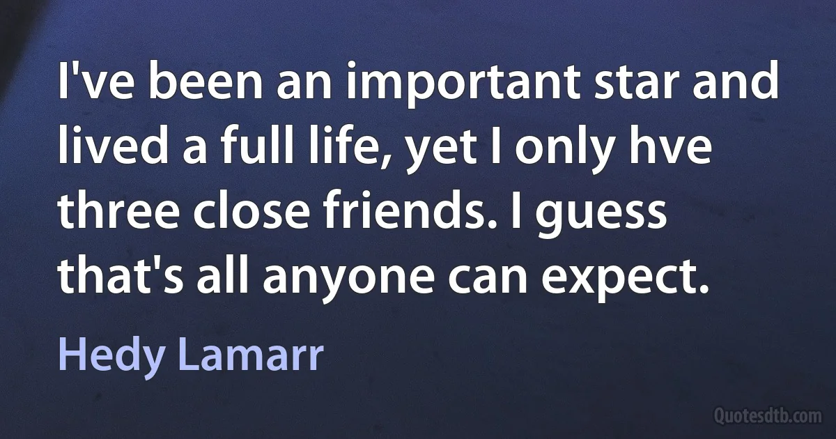 I've been an important star and lived a full life, yet I only hve three close friends. I guess that's all anyone can expect. (Hedy Lamarr)