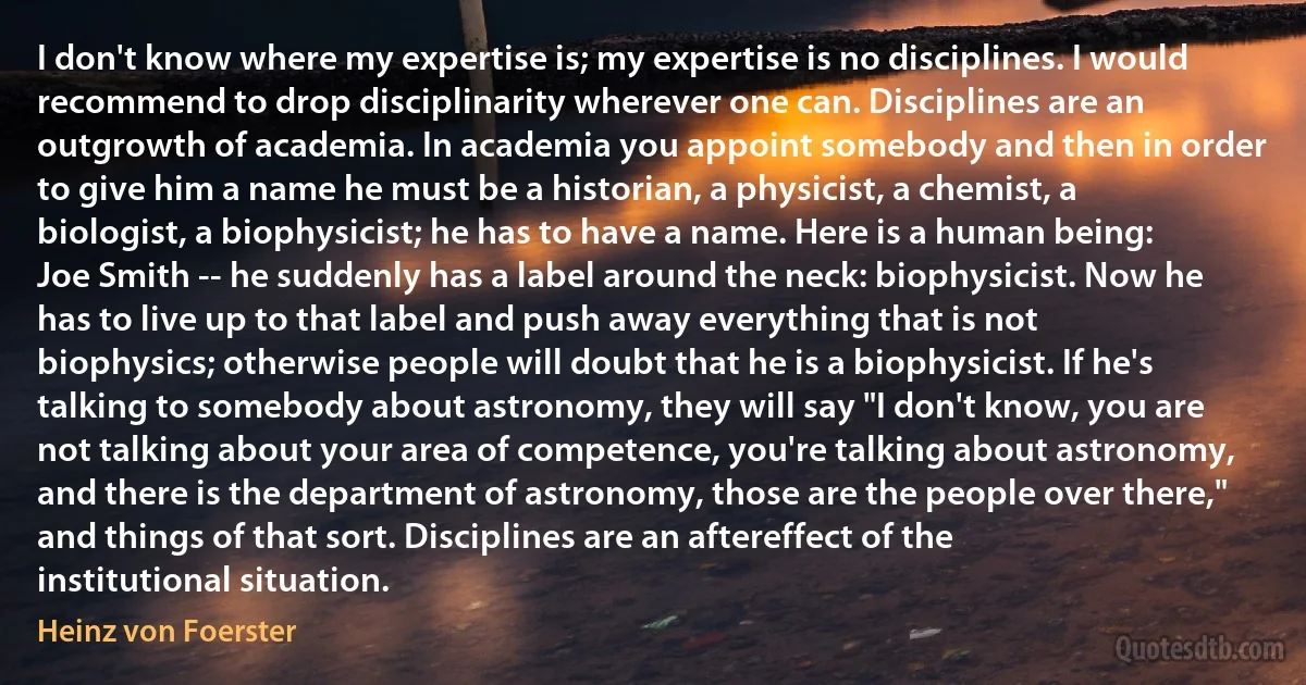 I don't know where my expertise is; my expertise is no disciplines. I would recommend to drop disciplinarity wherever one can. Disciplines are an outgrowth of academia. In academia you appoint somebody and then in order to give him a name he must be a historian, a physicist, a chemist, a biologist, a biophysicist; he has to have a name. Here is a human being: Joe Smith -- he suddenly has a label around the neck: biophysicist. Now he has to live up to that label and push away everything that is not biophysics; otherwise people will doubt that he is a biophysicist. If he's talking to somebody about astronomy, they will say "I don't know, you are not talking about your area of competence, you're talking about astronomy, and there is the department of astronomy, those are the people over there," and things of that sort. Disciplines are an aftereffect of the institutional situation. (Heinz von Foerster)