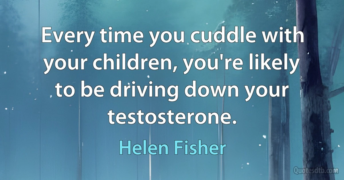 Every time you cuddle with your children, you're likely to be driving down your testosterone. (Helen Fisher)