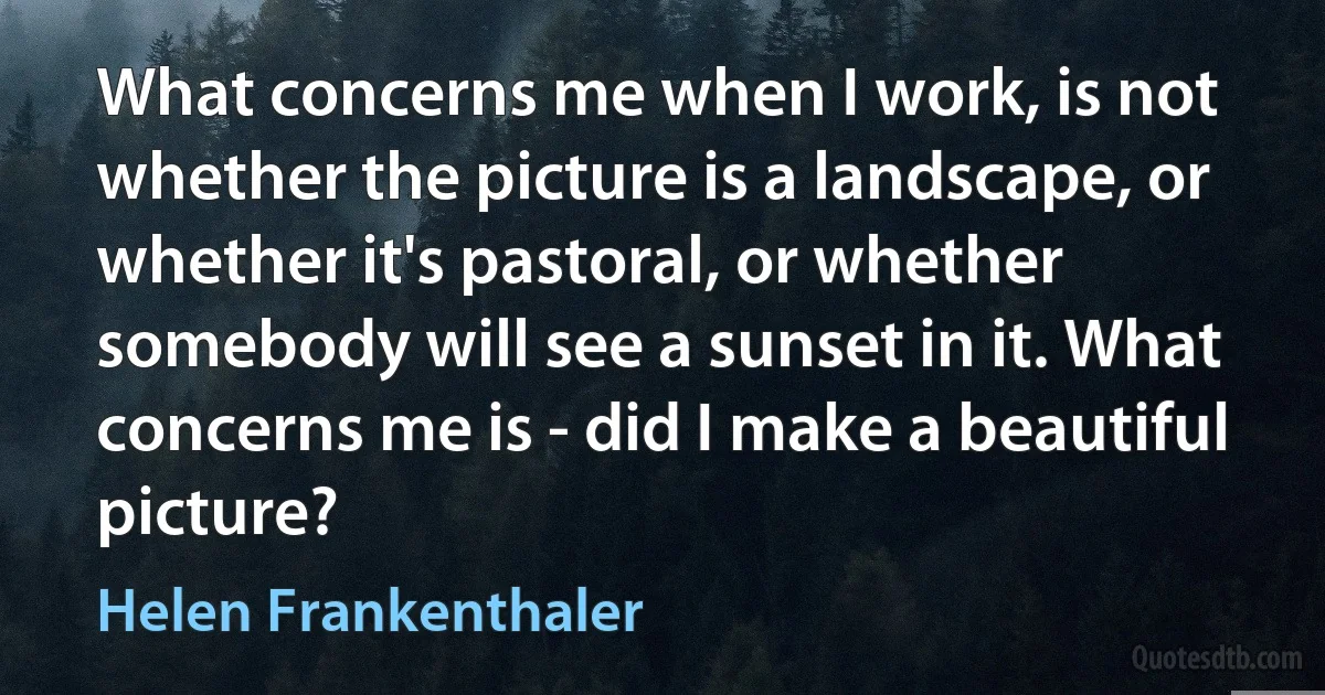 What concerns me when I work, is not whether the picture is a landscape, or whether it's pastoral, or whether somebody will see a sunset in it. What concerns me is - did I make a beautiful picture? (Helen Frankenthaler)