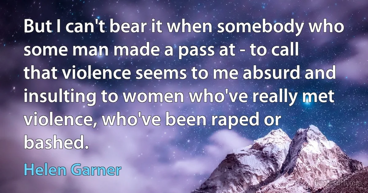 But I can't bear it when somebody who some man made a pass at - to call that violence seems to me absurd and insulting to women who've really met violence, who've been raped or bashed. (Helen Garner)