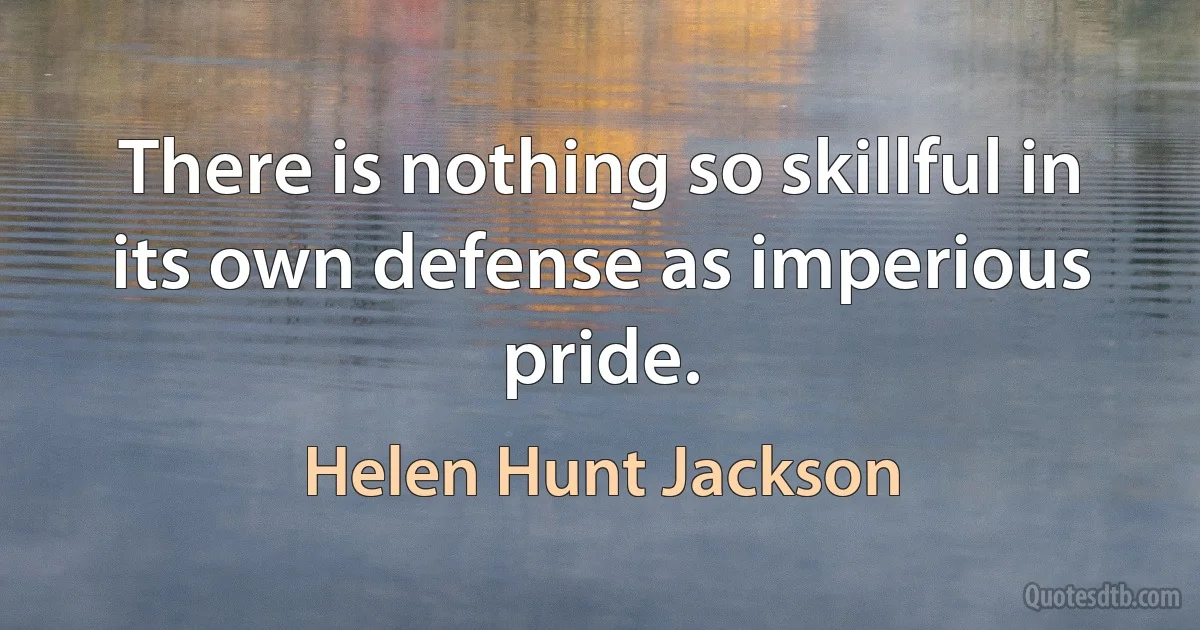 There is nothing so skillful in its own defense as imperious pride. (Helen Hunt Jackson)