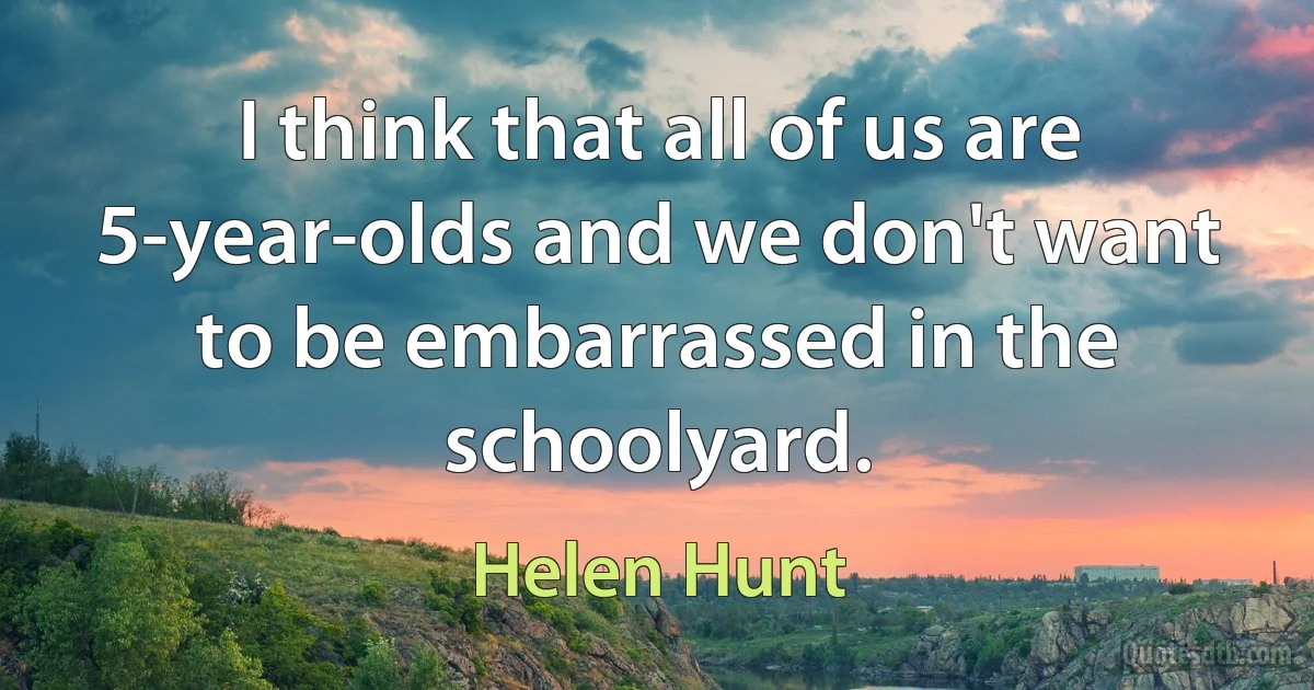 I think that all of us are 5-year-olds and we don't want to be embarrassed in the schoolyard. (Helen Hunt)