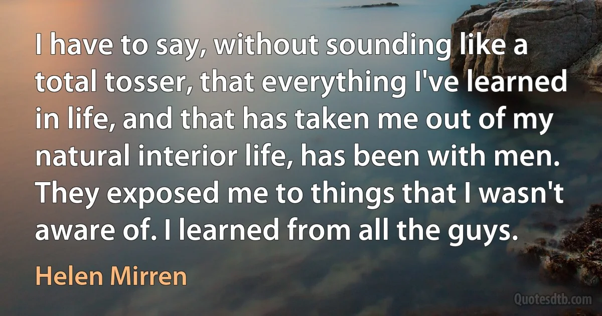 I have to say, without sounding like a total tosser, that everything I've learned in life, and that has taken me out of my natural interior life, has been with men. They exposed me to things that I wasn't aware of. I learned from all the guys. (Helen Mirren)