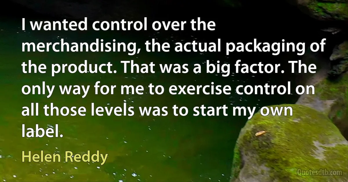 I wanted control over the merchandising, the actual packaging of the product. That was a big factor. The only way for me to exercise control on all those levels was to start my own label. (Helen Reddy)