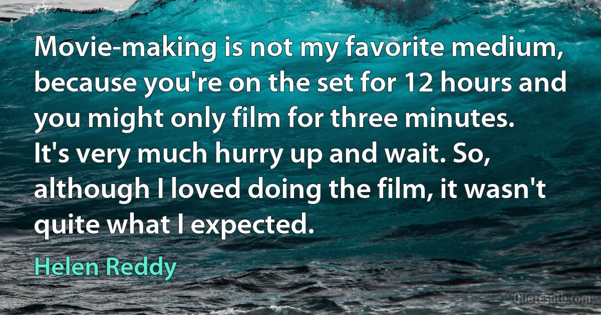 Movie-making is not my favorite medium, because you're on the set for 12 hours and you might only film for three minutes. It's very much hurry up and wait. So, although I loved doing the film, it wasn't quite what I expected. (Helen Reddy)