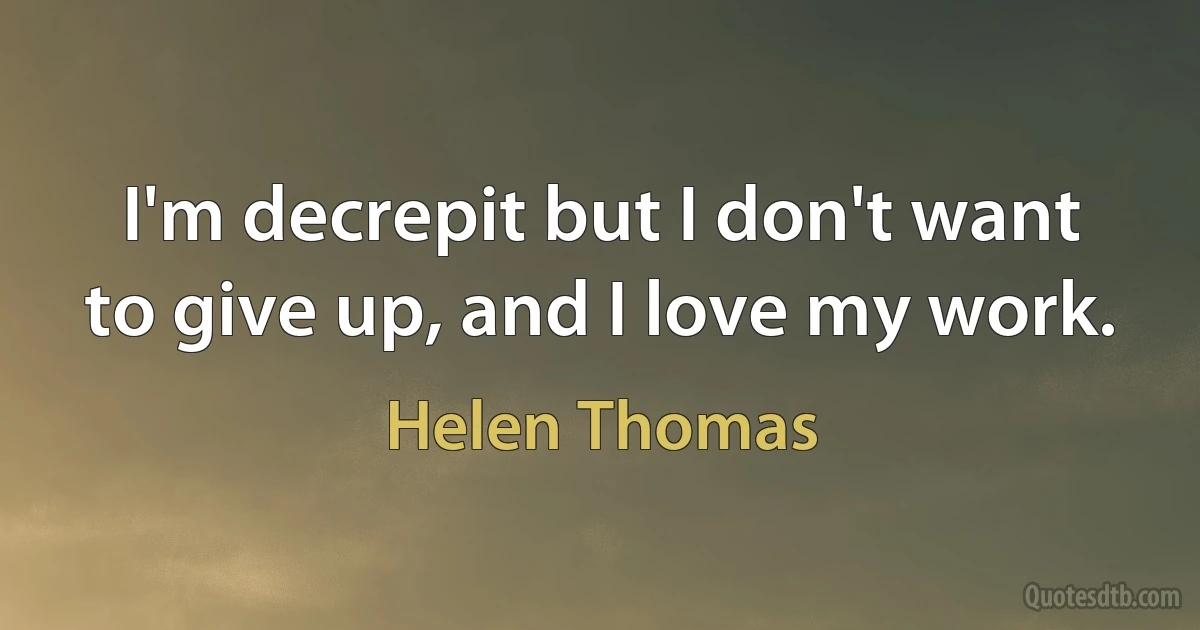 I'm decrepit but I don't want to give up, and I love my work. (Helen Thomas)