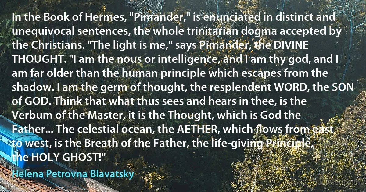 In the Book of Hermes, "Pimander," is enunciated in distinct and unequivocal sentences, the whole trinitarian dogma accepted by the Christians. "The light is me," says Pimander, the DIVINE THOUGHT. "I am the nous or intelligence, and I am thy god, and I am far older than the human principle which escapes from the shadow. I am the germ of thought, the resplendent WORD, the SON of GOD. Think that what thus sees and hears in thee, is the Verbum of the Master, it is the Thought, which is God the Father... The celestial ocean, the AETHER, which flows from east to west, is the Breath of the Father, the life-giving Principle, the HOLY GHOST!" (Helena Petrovna Blavatsky)