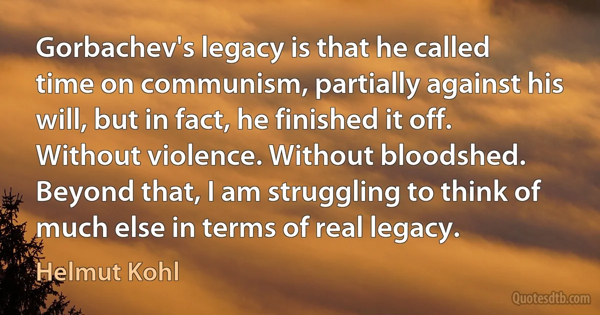 Gorbachev's legacy is that he called time on communism, partially against his will, but in fact, he finished it off. Without violence. Without bloodshed. Beyond that, I am struggling to think of much else in terms of real legacy. (Helmut Kohl)