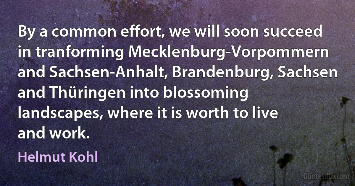 By a common effort, we will soon succeed in tranforming Mecklenburg-Vorpommern and Sachsen-Anhalt, Brandenburg, Sachsen and Thüringen into blossoming landscapes, where it is worth to live and work. (Helmut Kohl)