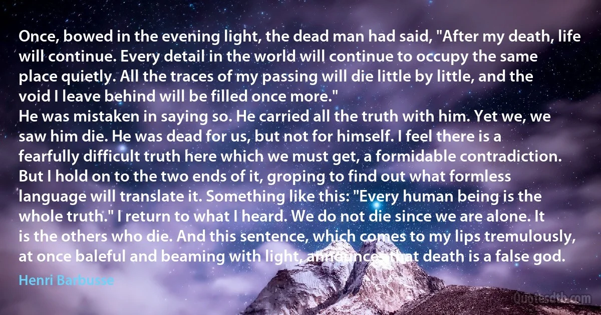 Once, bowed in the evening light, the dead man had said, "After my death, life will continue. Every detail in the world will continue to occupy the same place quietly. All the traces of my passing will die little by little, and the void I leave behind will be filled once more."
He was mistaken in saying so. He carried all the truth with him. Yet we, we saw him die. He was dead for us, but not for himself. I feel there is a fearfully difficult truth here which we must get, a formidable contradiction. But I hold on to the two ends of it, groping to find out what formless language will translate it. Something like this: "Every human being is the whole truth." I return to what I heard. We do not die since we are alone. It is the others who die. And this sentence, which comes to my lips tremulously, at once baleful and beaming with light, announces that death is a false god. (Henri Barbusse)