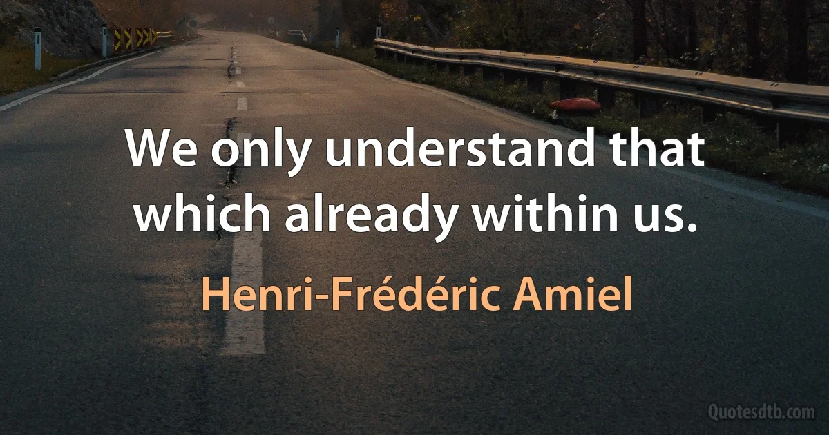 We only understand that which already within us. (Henri-Frédéric Amiel)