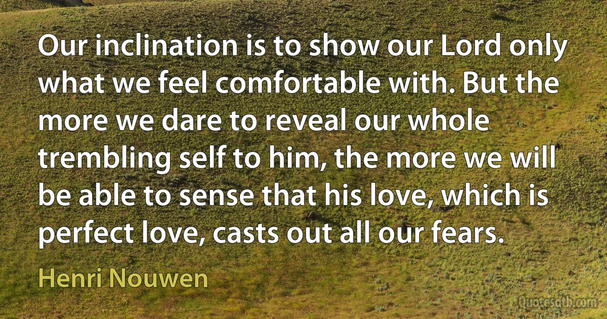 Our inclination is to show our Lord only what we feel comfortable with. But the more we dare to reveal our whole trembling self to him, the more we will be able to sense that his love, which is perfect love, casts out all our fears. (Henri Nouwen)