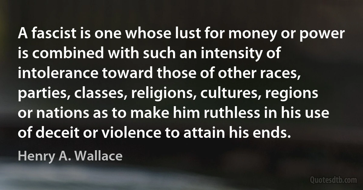 A fascist is one whose lust for money or power is combined with such an intensity of intolerance toward those of other races, parties, classes, religions, cultures, regions or nations as to make him ruthless in his use of deceit or violence to attain his ends. (Henry A. Wallace)