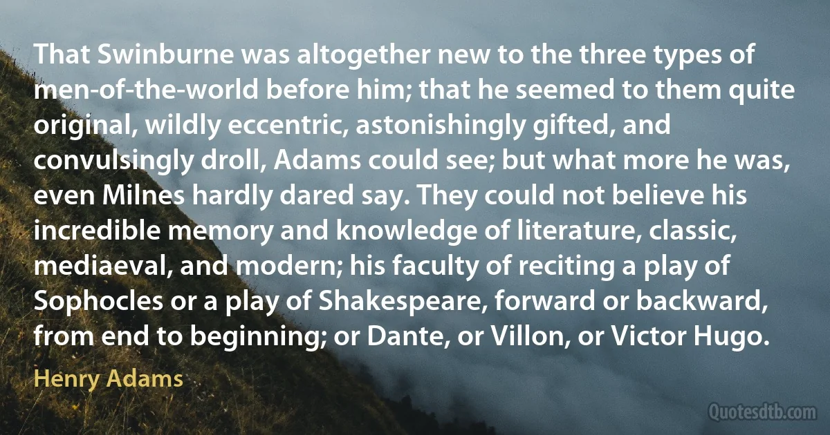 That Swinburne was altogether new to the three types of men-of-the-world before him; that he seemed to them quite original, wildly eccentric, astonishingly gifted, and convulsingly droll, Adams could see; but what more he was, even Milnes hardly dared say. They could not believe his incredible memory and knowledge of literature, classic, mediaeval, and modern; his faculty of reciting a play of Sophocles or a play of Shakespeare, forward or backward, from end to beginning; or Dante, or Villon, or Victor Hugo. (Henry Adams)