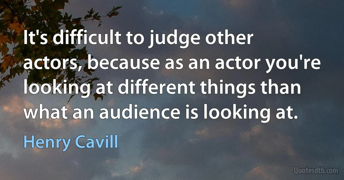 It's difficult to judge other actors, because as an actor you're looking at different things than what an audience is looking at. (Henry Cavill)