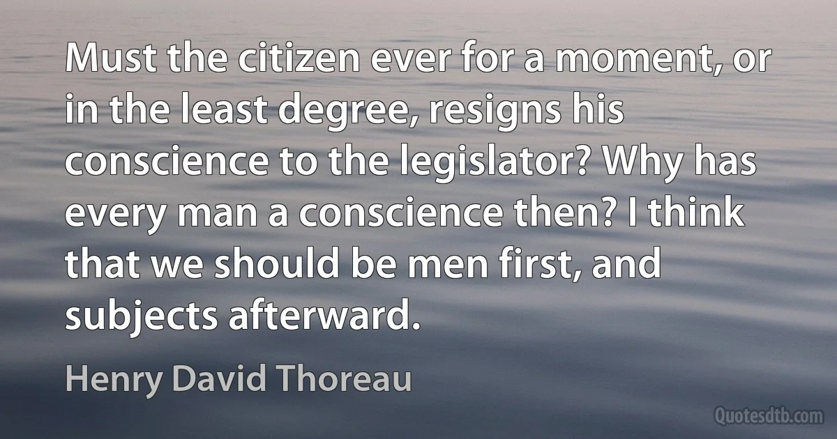 Must the citizen ever for a moment, or in the least degree, resigns his conscience to the legislator? Why has every man a conscience then? I think that we should be men first, and subjects afterward. (Henry David Thoreau)