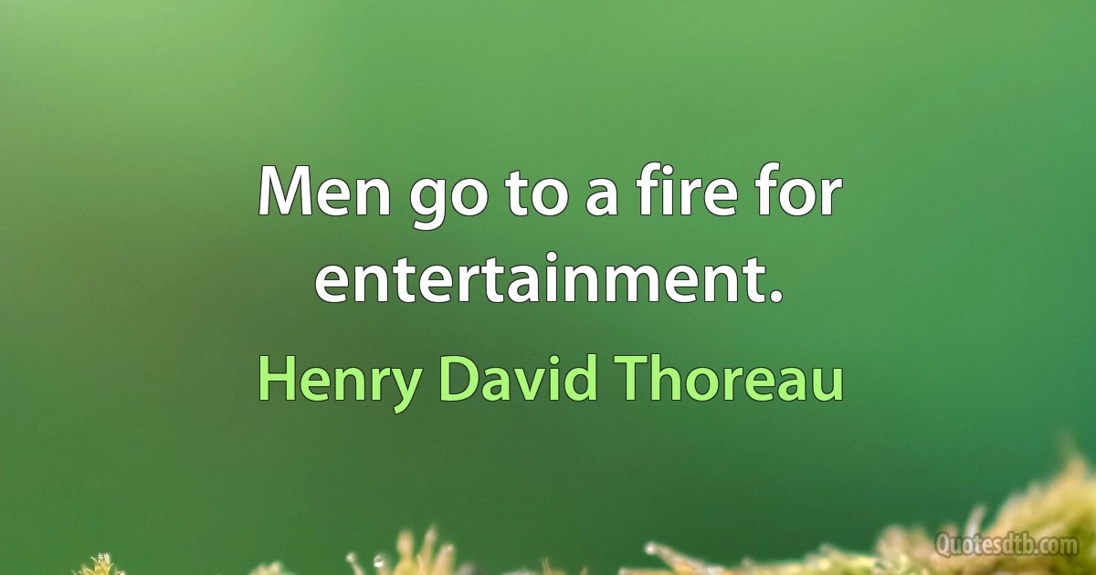 Men go to a fire for entertainment. (Henry David Thoreau)