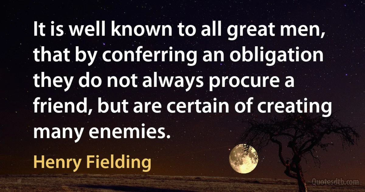 It is well known to all great men, that by conferring an obligation they do not always procure a friend, but are certain of creating many enemies. (Henry Fielding)