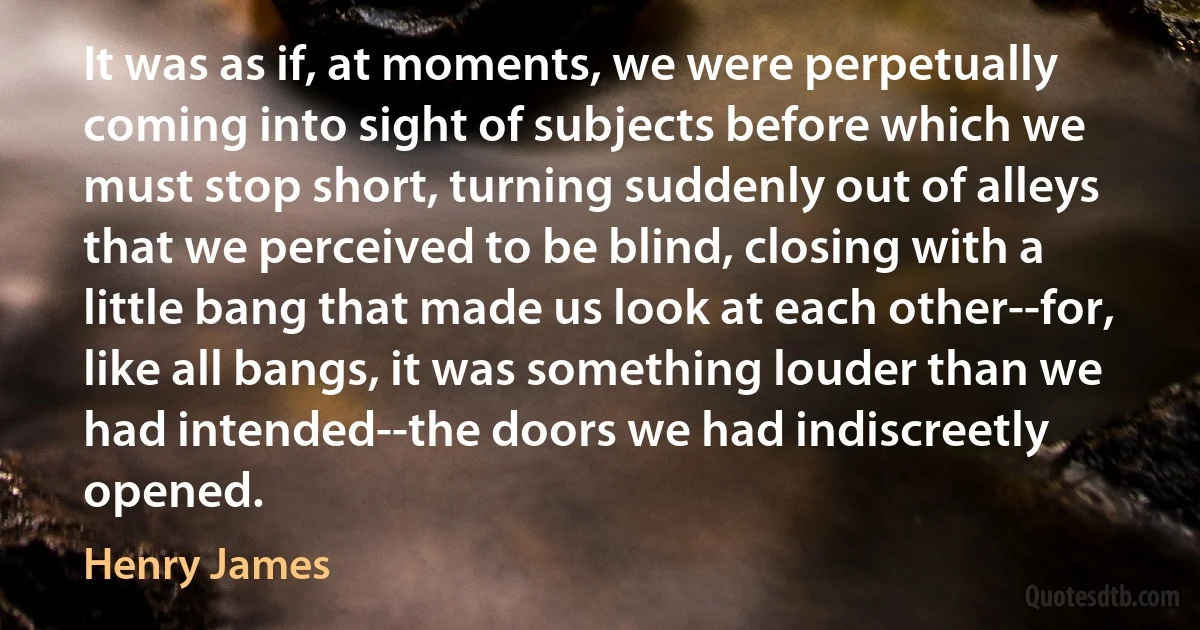 It was as if, at moments, we were perpetually coming into sight of subjects before which we must stop short, turning suddenly out of alleys that we perceived to be blind, closing with a little bang that made us look at each other--for, like all bangs, it was something louder than we had intended--the doors we had indiscreetly opened. (Henry James)