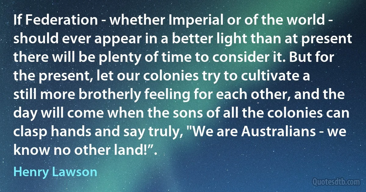 If Federation - whether Imperial or of the world - should ever appear in a better light than at present there will be plenty of time to consider it. But for the present, let our colonies try to cultivate a still more brotherly feeling for each other, and the day will come when the sons of all the colonies can clasp hands and say truly, "We are Australians - we know no other land!”. (Henry Lawson)