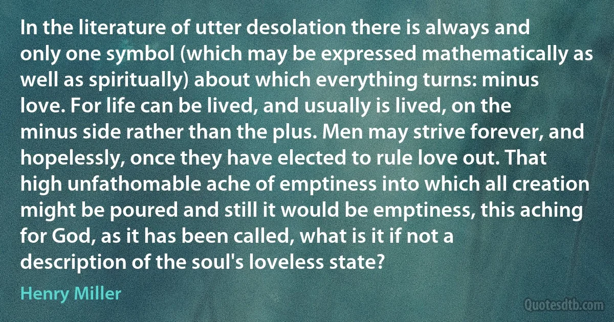 In the literature of utter desolation there is always and only one symbol (which may be expressed mathematically as well as spiritually) about which everything turns: minus love. For life can be lived, and usually is lived, on the minus side rather than the plus. Men may strive forever, and hopelessly, once they have elected to rule love out. That high unfathomable ache of emptiness into which all creation might be poured and still it would be emptiness, this aching for God, as it has been called, what is it if not a description of the soul's loveless state? (Henry Miller)