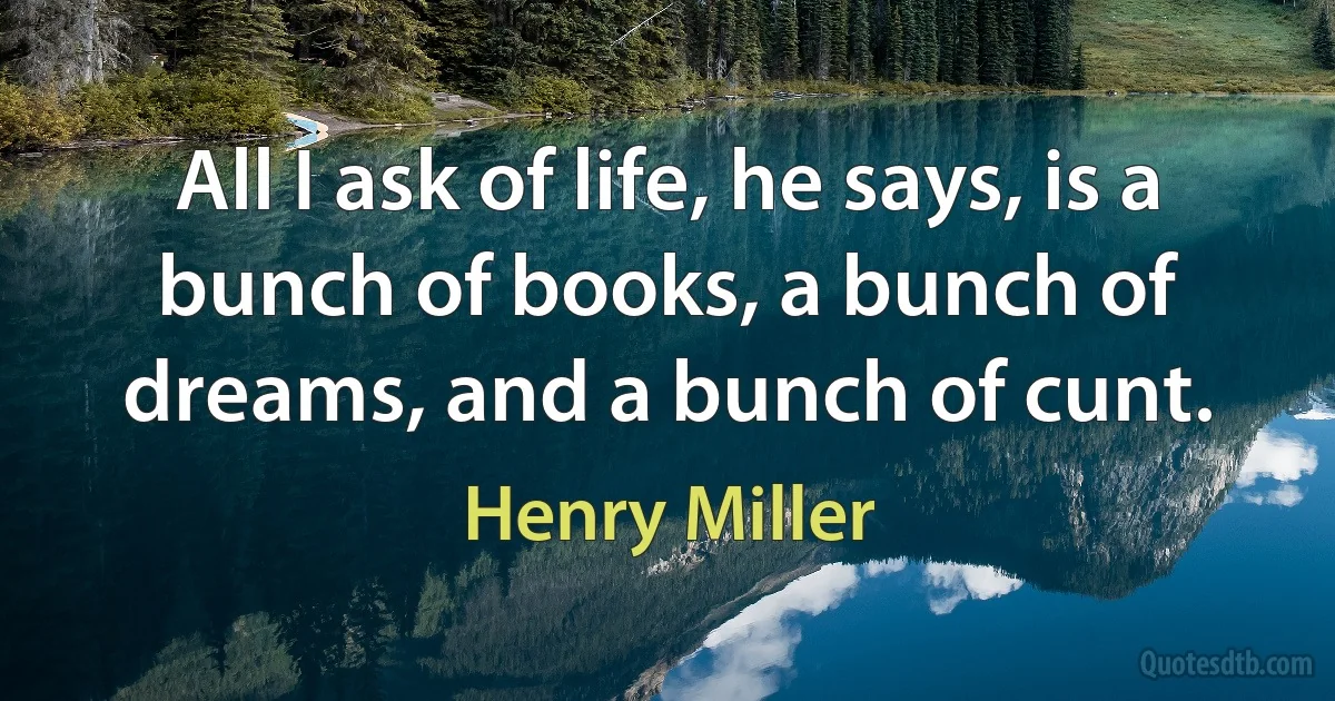 All I ask of life, he says, is a bunch of books, a bunch of dreams, and a bunch of cunt. (Henry Miller)