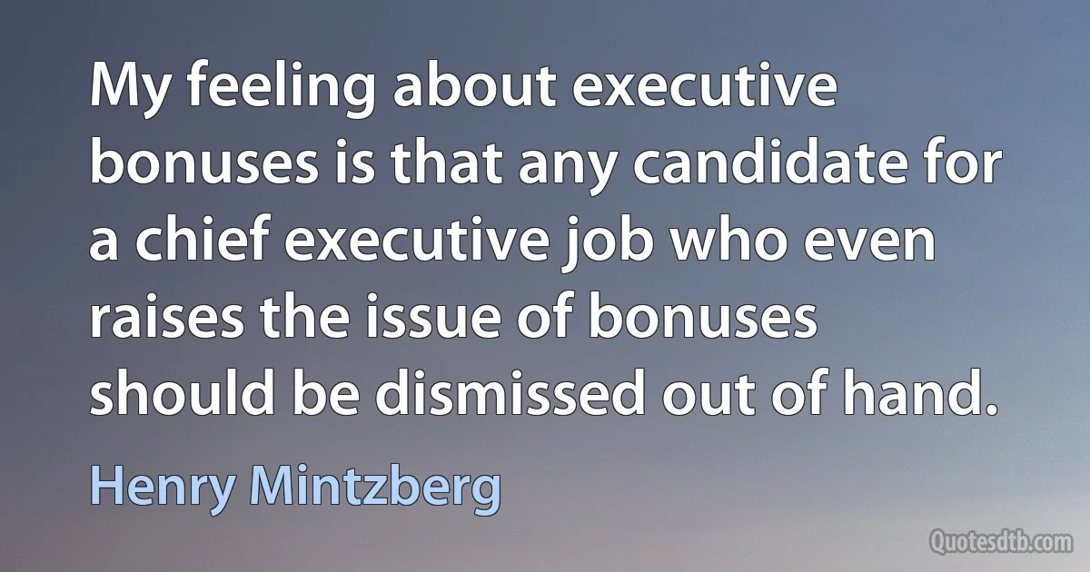 My feeling about executive bonuses is that any candidate for a chief executive job who even raises the issue of bonuses should be dismissed out of hand. (Henry Mintzberg)