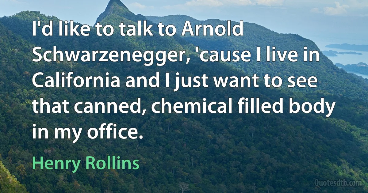 I'd like to talk to Arnold Schwarzenegger, 'cause I live in California and I just want to see that canned, chemical filled body in my office. (Henry Rollins)