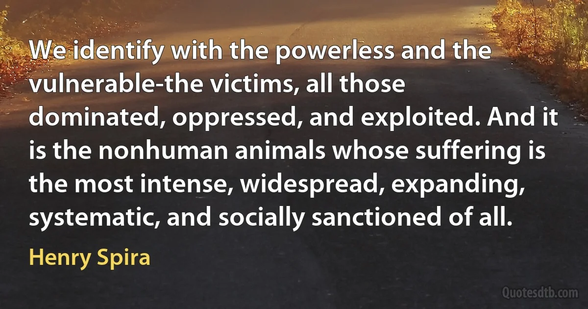 We identify with the powerless and the vulnerable-the victims, all those dominated, oppressed, and exploited. And it is the nonhuman animals whose suffering is the most intense, widespread, expanding, systematic, and socially sanctioned of all. (Henry Spira)