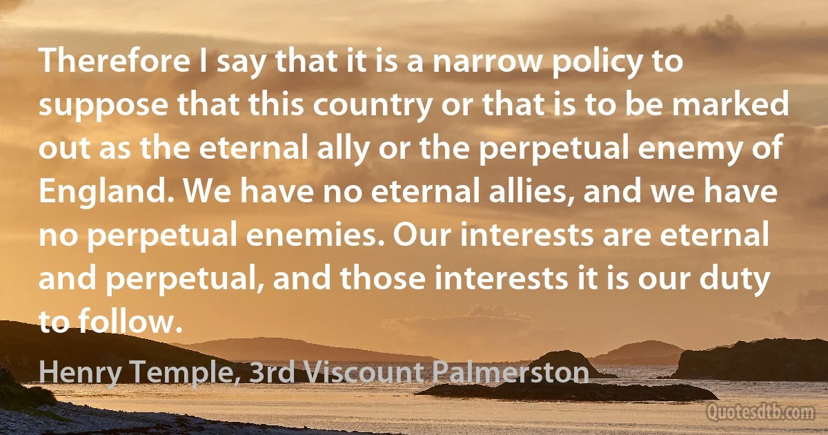 Therefore I say that it is a narrow policy to suppose that this country or that is to be marked out as the eternal ally or the perpetual enemy of England. We have no eternal allies, and we have no perpetual enemies. Our interests are eternal and perpetual, and those interests it is our duty to follow. (Henry Temple, 3rd Viscount Palmerston)