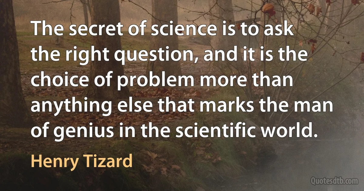 The secret of science is to ask the right question, and it is the choice of problem more than anything else that marks the man of genius in the scientific world. (Henry Tizard)