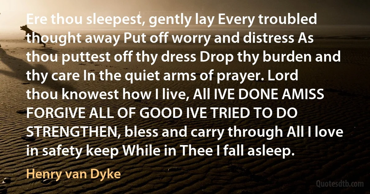 Ere thou sleepest, gently lay Every troubled thought away Put off worry and distress As thou puttest off thy dress Drop thy burden and thy care In the quiet arms of prayer. Lord thou knowest how I live, All IVE DONE AMISS FORGIVE ALL OF GOOD IVE TRIED TO DO STRENGTHEN, bless and carry through All I love in safety keep While in Thee I fall asleep. (Henry van Dyke)