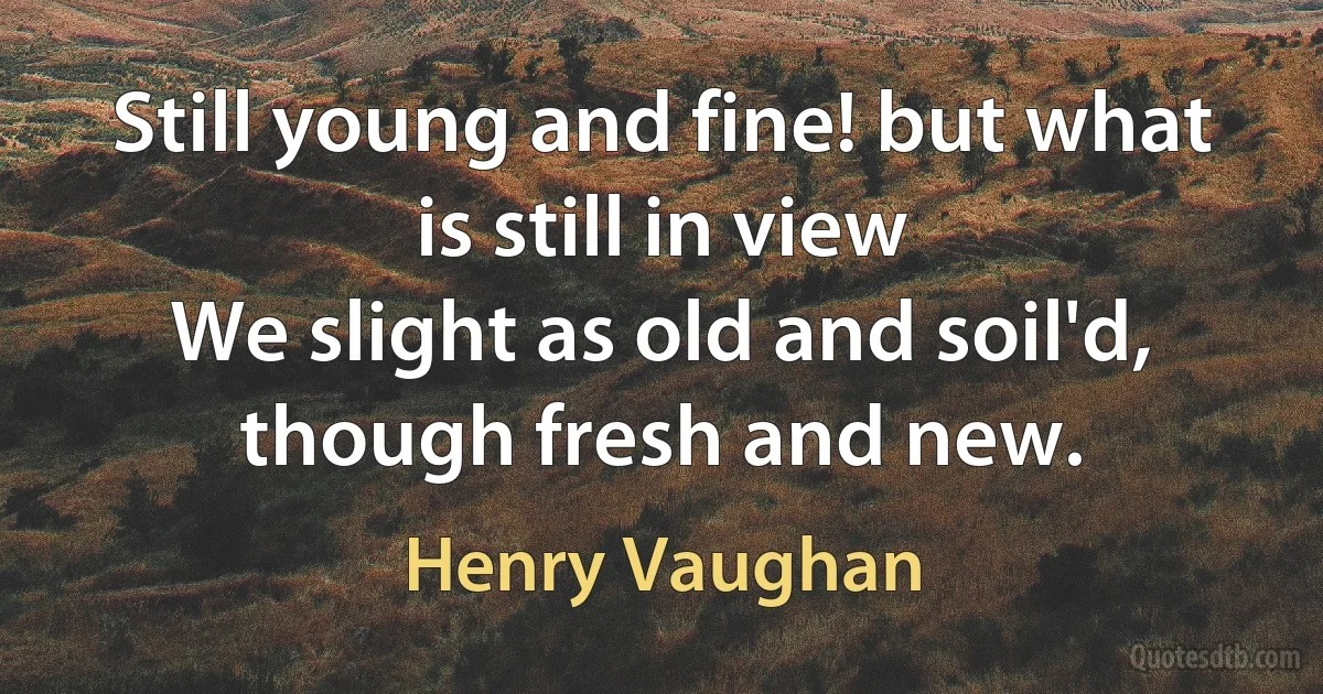 Still young and fine! but what is still in view
We slight as old and soil'd, though fresh and new. (Henry Vaughan)