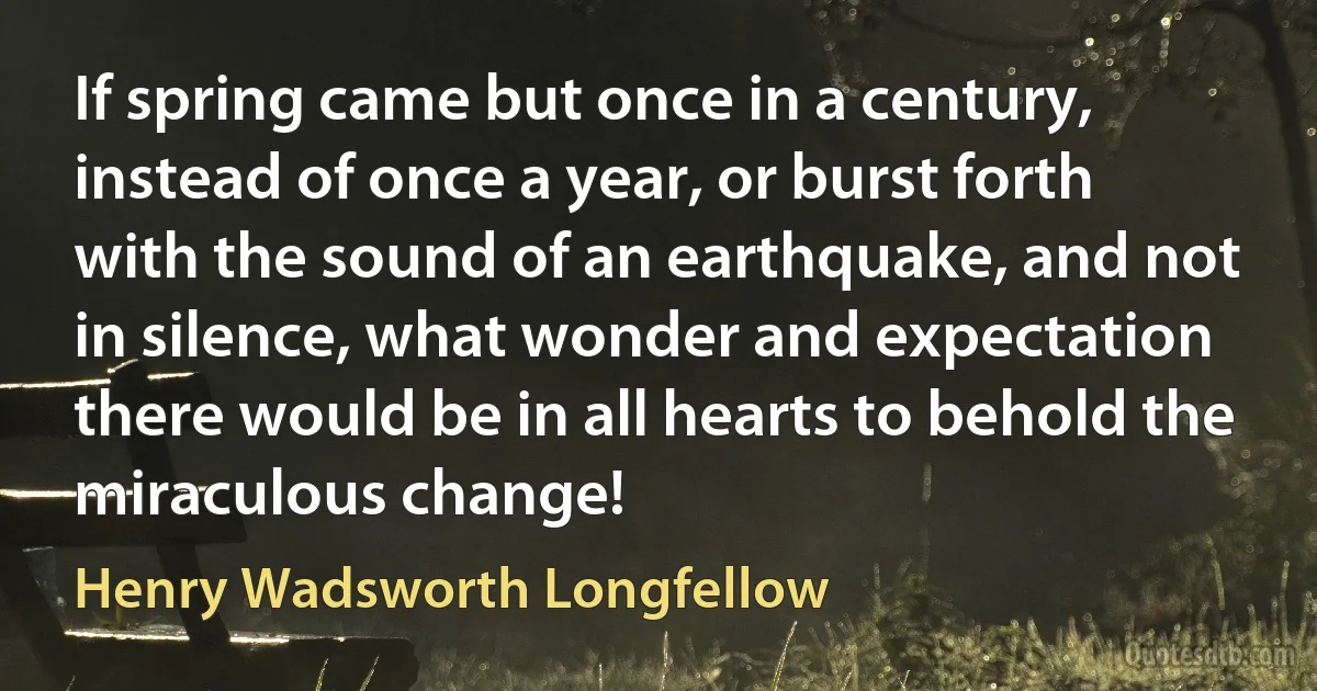 If spring came but once in a century, instead of once a year, or burst forth with the sound of an earthquake, and not in silence, what wonder and expectation there would be in all hearts to behold the miraculous change! (Henry Wadsworth Longfellow)