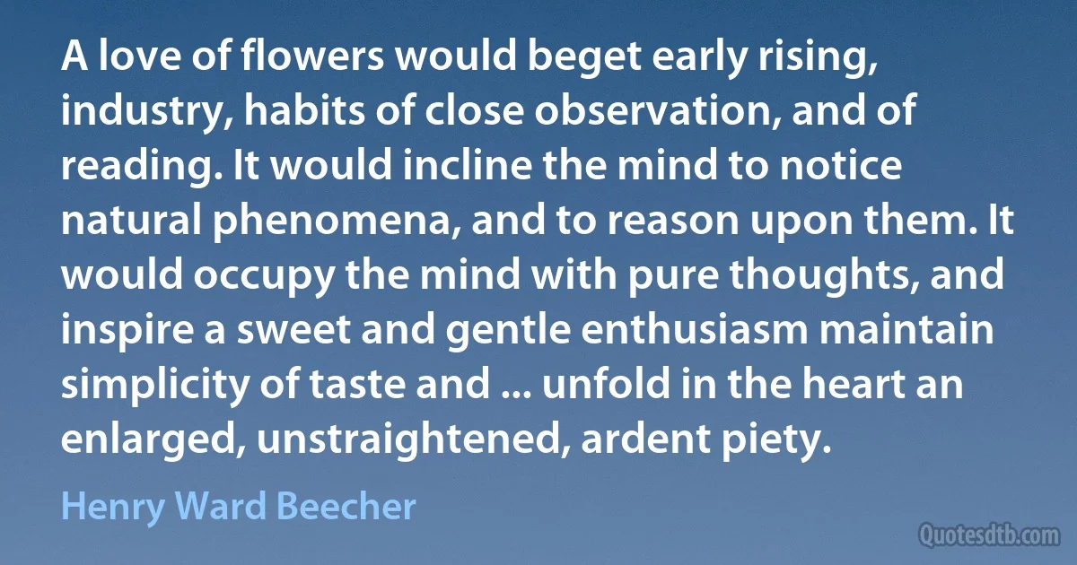 A love of flowers would beget early rising, industry, habits of close observation, and of reading. It would incline the mind to notice natural phenomena, and to reason upon them. It would occupy the mind with pure thoughts, and inspire a sweet and gentle enthusiasm maintain simplicity of taste and ... unfold in the heart an enlarged, unstraightened, ardent piety. (Henry Ward Beecher)