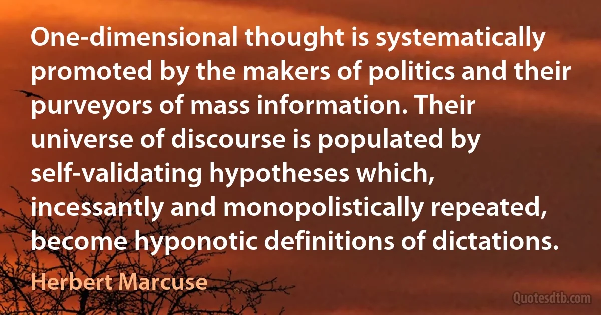 One-dimensional thought is systematically promoted by the makers of politics and their purveyors of mass information. Their universe of discourse is populated by self-validating hypotheses which, incessantly and monopolistically repeated, become hyponotic definitions of dictations. (Herbert Marcuse)