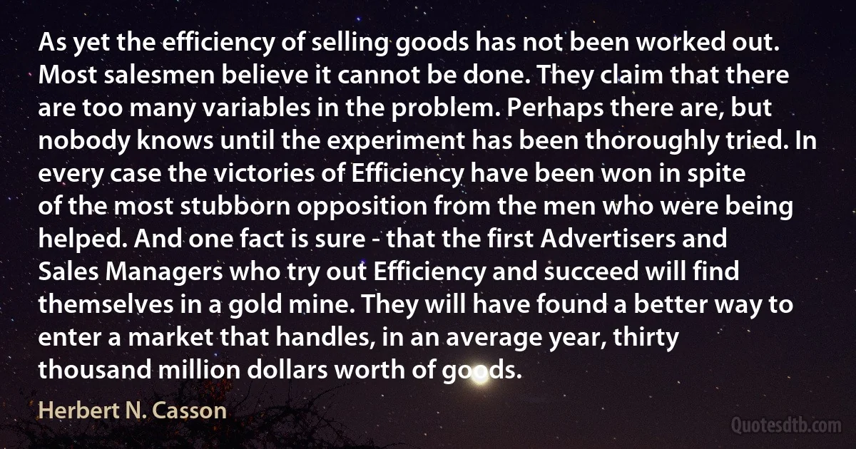 As yet the efficiency of selling goods has not been worked out. Most salesmen believe it cannot be done. They claim that there are too many variables in the problem. Perhaps there are, but nobody knows until the experiment has been thoroughly tried. In every case the victories of Efficiency have been won in spite of the most stubborn opposition from the men who were being helped. And one fact is sure - that the first Advertisers and Sales Managers who try out Efficiency and succeed will find themselves in a gold mine. They will have found a better way to enter a market that handles, in an average year, thirty thousand million dollars worth of goods. (Herbert N. Casson)