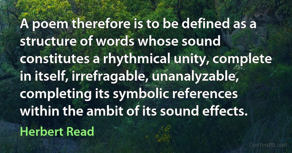 A poem therefore is to be defined as a structure of words whose sound constitutes a rhythmical unity, complete in itself, irrefragable, unanalyzable, completing its symbolic references within the ambit of its sound effects. (Herbert Read)