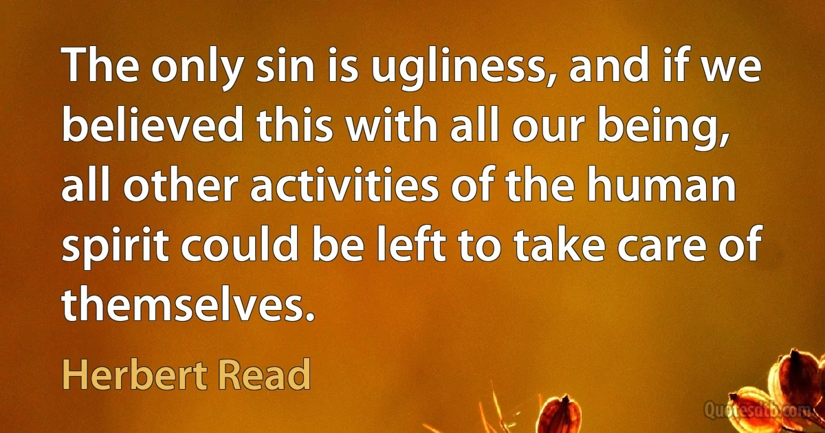 The only sin is ugliness, and if we believed this with all our being, all other activities of the human spirit could be left to take care of themselves. (Herbert Read)