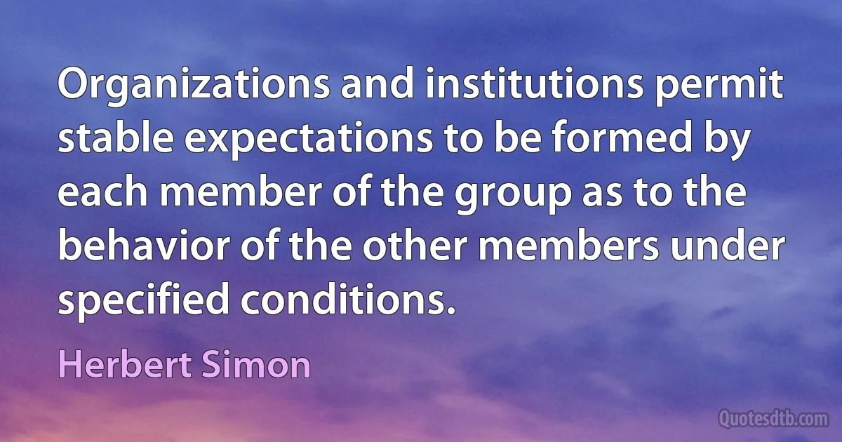 Organizations and institutions permit stable expectations to be formed by each member of the group as to the behavior of the other members under specified conditions. (Herbert Simon)