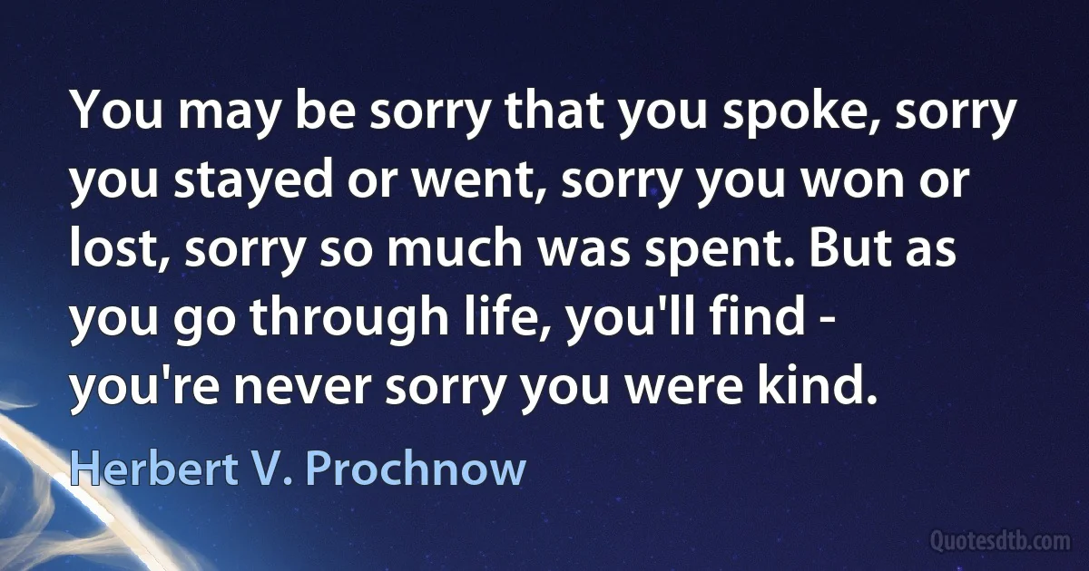 You may be sorry that you spoke, sorry you stayed or went, sorry you won or lost, sorry so much was spent. But as you go through life, you'll find - you're never sorry you were kind. (Herbert V. Prochnow)